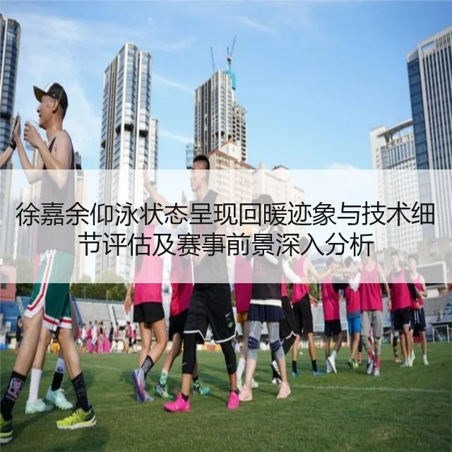 徐嘉余仰泳状态呈现回暖迹象与技术细节评估及赛事前景深入分析